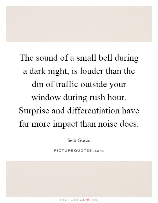 The sound of a small bell during a dark night, is louder than the din of traffic outside your window during rush hour. Surprise and differentiation have far more impact than noise does Picture Quote #1