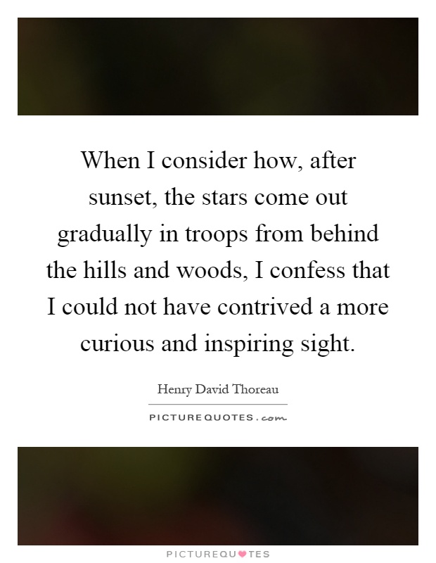 When I consider how, after sunset, the stars come out gradually in troops from behind the hills and woods, I confess that I could not have contrived a more curious and inspiring sight Picture Quote #1