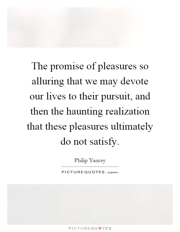 The promise of pleasures so alluring that we may devote our lives to their pursuit, and then the haunting realization that these pleasures ultimately do not satisfy Picture Quote #1
