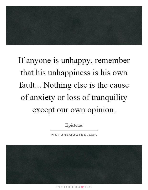 If anyone is unhappy, remember that his unhappiness is his own fault... Nothing else is the cause of anxiety or loss of tranquility except our own opinion Picture Quote #1