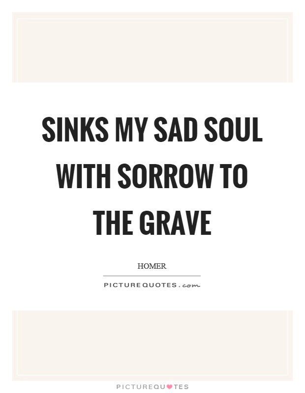 Sinks my sad soul with sorrow to the grave Picture Quote #1