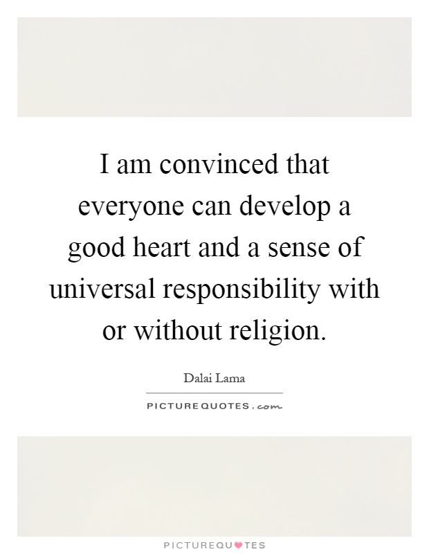 I am convinced that everyone can develop a good heart and a sense of universal responsibility with or without religion Picture Quote #1