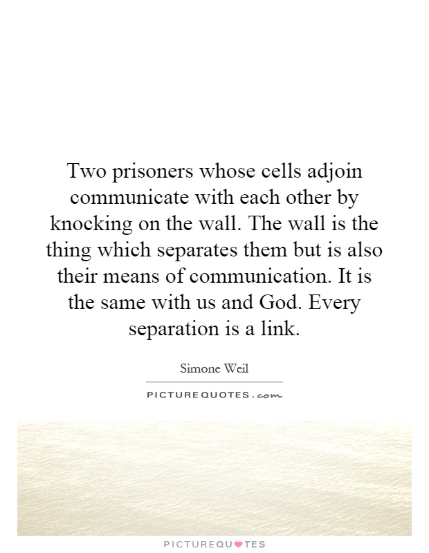 Two prisoners whose cells adjoin communicate with each other by knocking on the wall. The wall is the thing which separates them but is also their means of communication. It is the same with us and God. Every separation is a link Picture Quote #1
