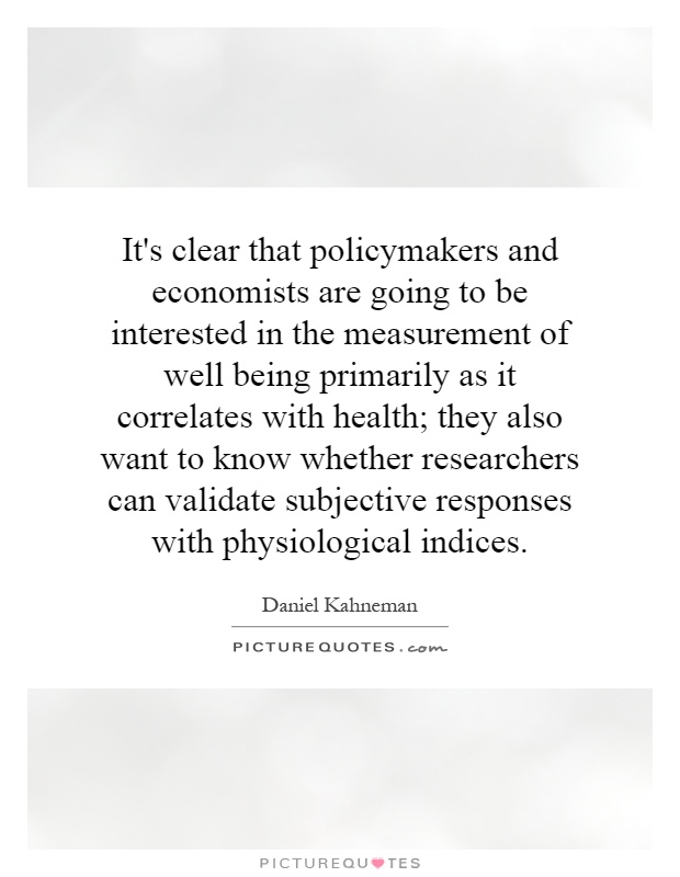 It's clear that policymakers and economists are going to be interested in the measurement of well being primarily as it correlates with health; they also want to know whether researchers can validate subjective responses with physiological indices Picture Quote #1
