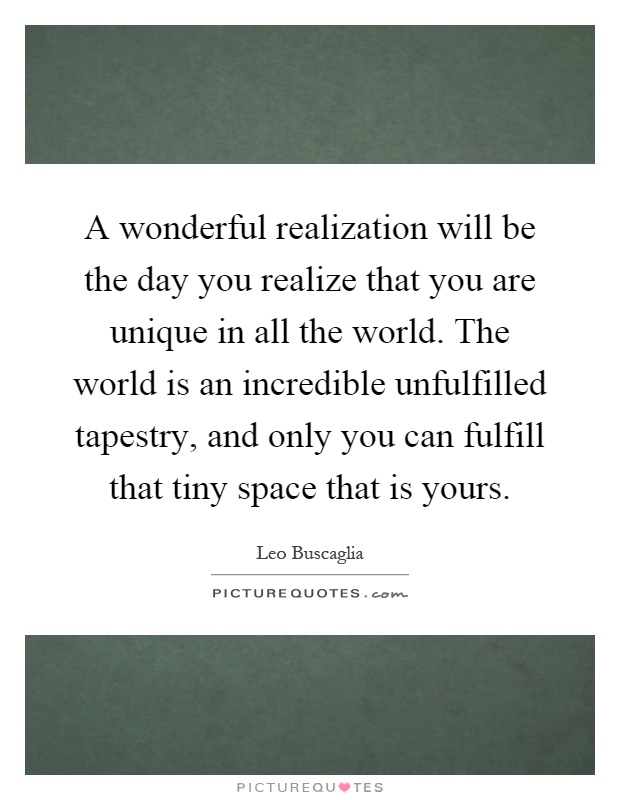 A wonderful realization will be the day you realize that you are unique in all the world. The world is an incredible unfulfilled tapestry, and only you can fulfill that tiny space that is yours Picture Quote #1