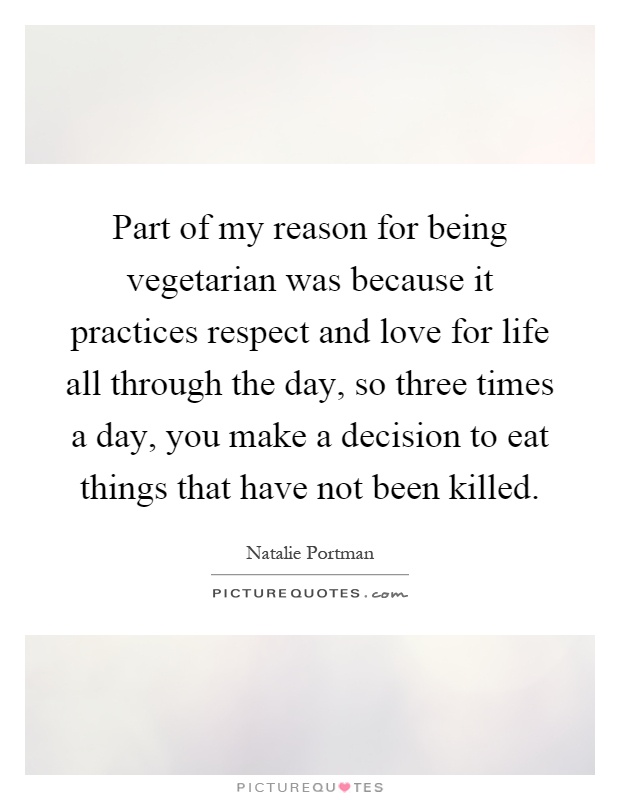 Part of my reason for being vegetarian was because it practices respect and love for life all through the day, so three times a day, you make a decision to eat things that have not been killed Picture Quote #1