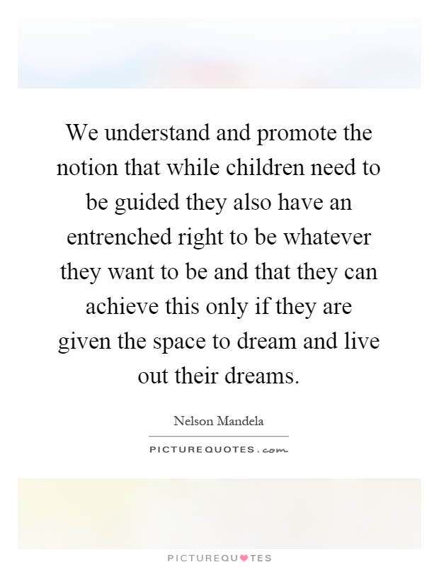 We understand and promote the notion that while children need to be guided they also have an entrenched right to be whatever they want to be and that they can achieve this only if they are given the space to dream and live out their dreams Picture Quote #1