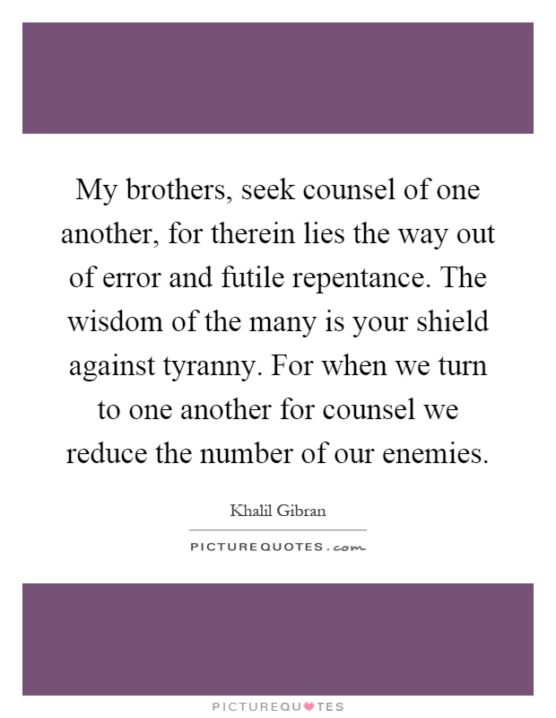 My brothers, seek counsel of one another, for therein lies the way out of error and futile repentance. The wisdom of the many is your shield against tyranny. For when we turn to one another for counsel we reduce the number of our enemies Picture Quote #1