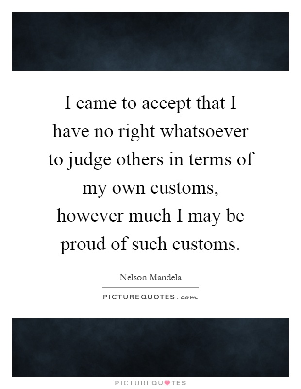 I came to accept that I have no right whatsoever to judge others in terms of my own customs, however much I may be proud of such customs Picture Quote #1