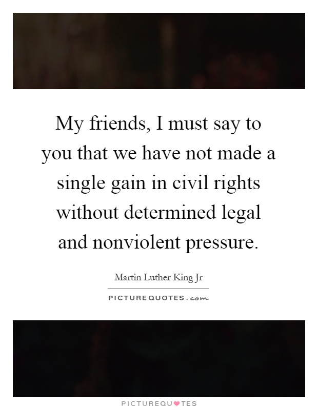 My friends, I must say to you that we have not made a single gain in civil rights without determined legal and nonviolent pressure Picture Quote #1