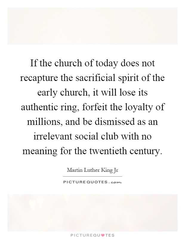 If the church of today does not recapture the sacrificial spirit of the early church, it will lose its authentic ring, forfeit the loyalty of millions, and be dismissed as an irrelevant social club with no meaning for the twentieth century Picture Quote #1