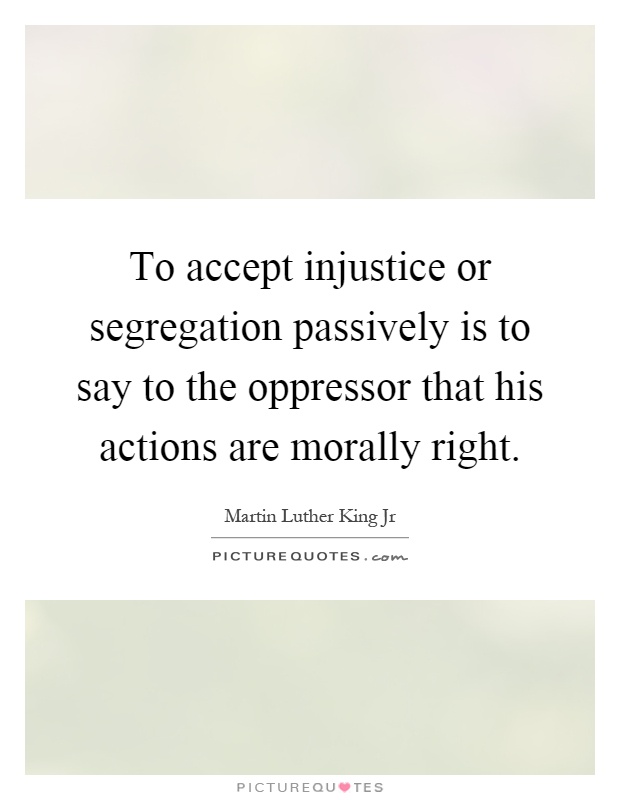 To accept injustice or segregation passively is to say to the oppressor that his actions are morally right Picture Quote #1