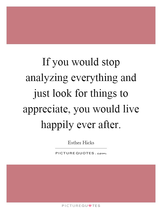 If you would stop analyzing everything and just look for things to appreciate, you would live happily ever after Picture Quote #1