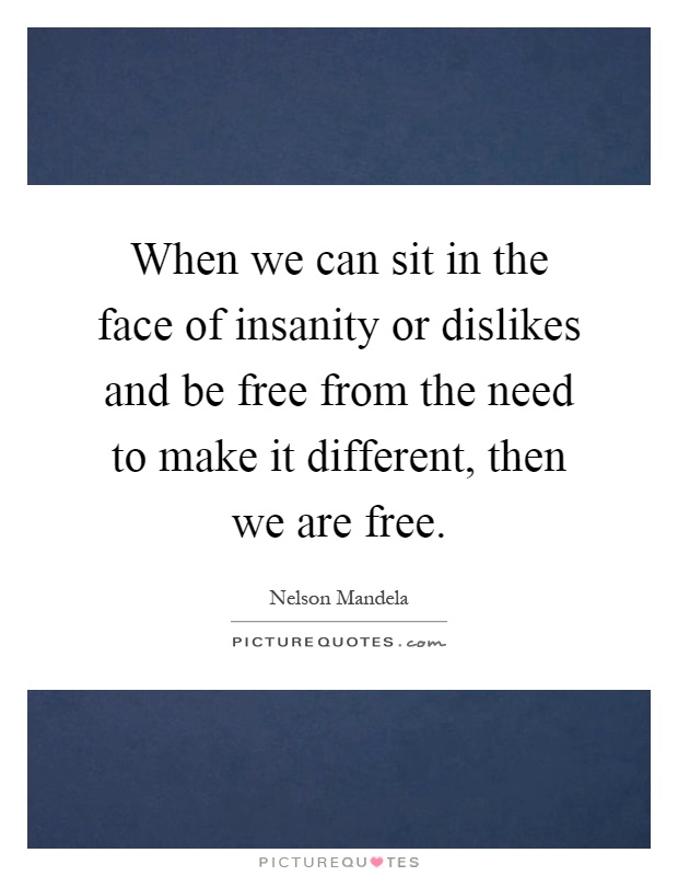 When we can sit in the face of insanity or dislikes and be free from the need to make it different, then we are free Picture Quote #1
