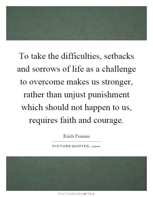 To take the difficulties, setbacks and sorrows of life as a challenge to overcome makes us stronger, rather than unjust punishment which should not happen to us, requires faith and courage Picture Quote #1