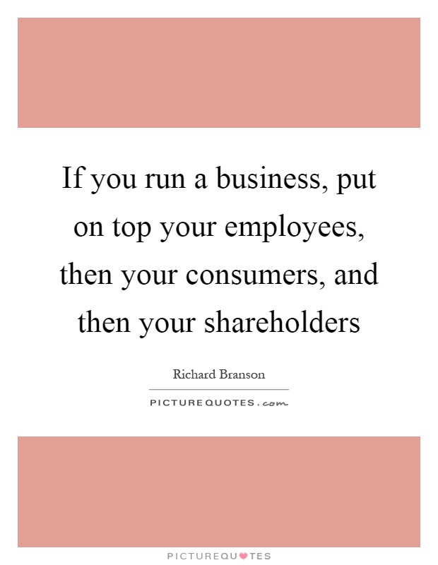 If you run a business, put on top your employees, then your consumers, and then your shareholders Picture Quote #1