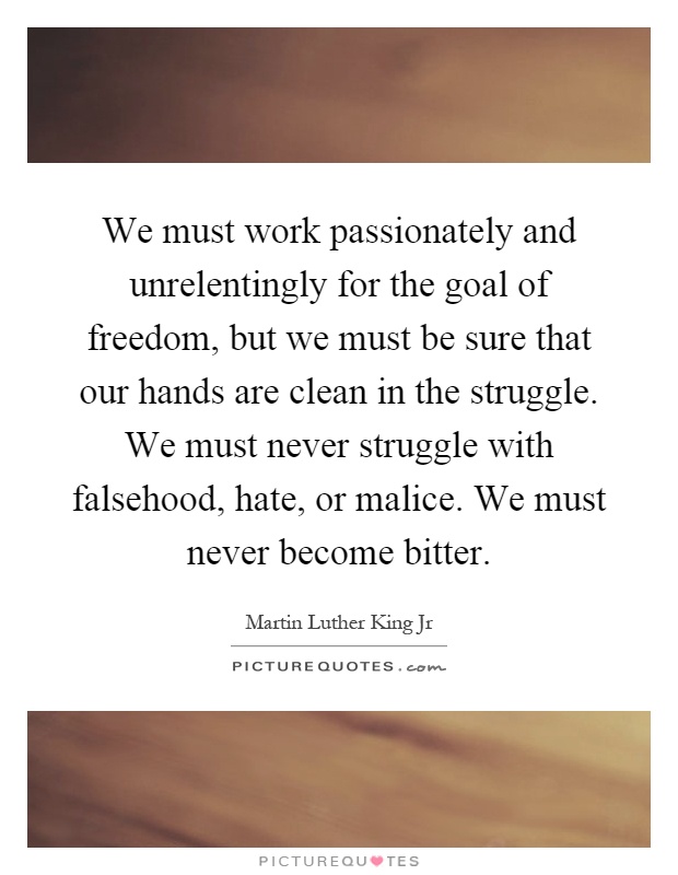 We must work passionately and unrelentingly for the goal of freedom, but we must be sure that our hands are clean in the struggle. We must never struggle with falsehood, hate, or malice. We must never become bitter Picture Quote #1