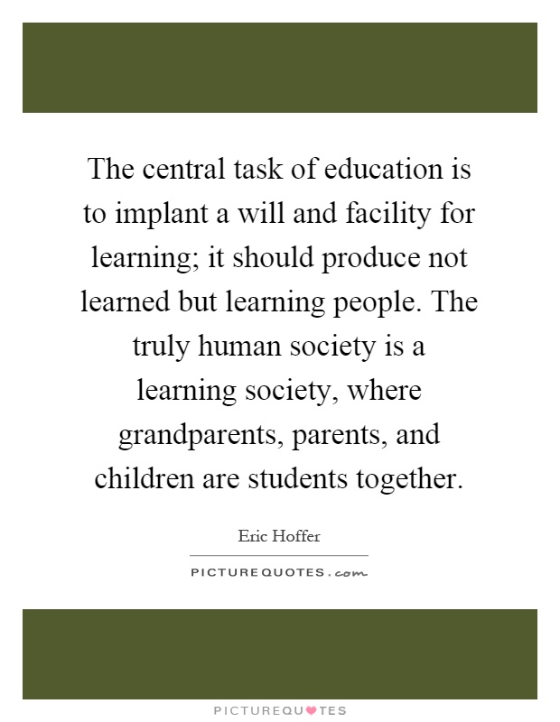 The central task of education is to implant a will and facility for learning; it should produce not learned but learning people. The truly human society is a learning society, where grandparents, parents, and children are students together Picture Quote #1