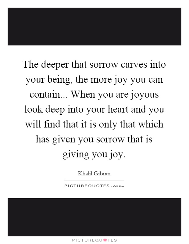 The deeper that sorrow carves into your being, the more joy you can contain... When you are joyous look deep into your heart and you will find that it is only that which has given you sorrow that is giving you joy Picture Quote #1