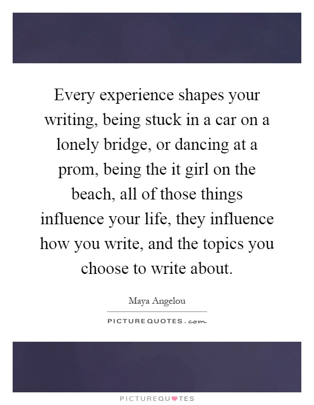 Every experience shapes your writing, being stuck in a car on a lonely bridge, or dancing at a prom, being the it girl on the beach, all of those things influence your life, they influence how you write, and the topics you choose to write about Picture Quote #1