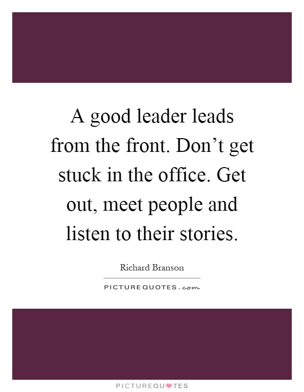 A good leader leads from the front. Don’t get stuck in the office. Get out, meet people and listen to their stories Picture Quote #1