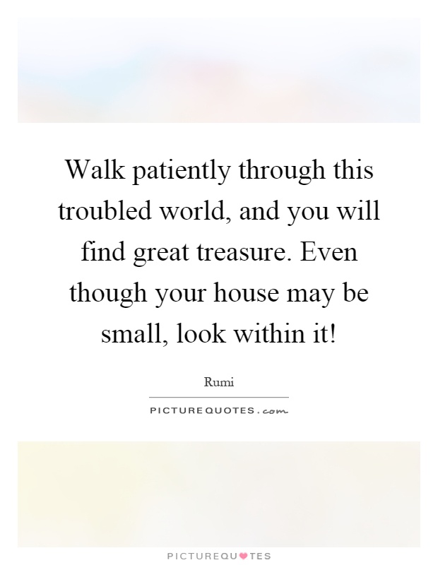 Walk patiently through this troubled world, and you will find great treasure. Even though your house may be small, look within it! Picture Quote #1