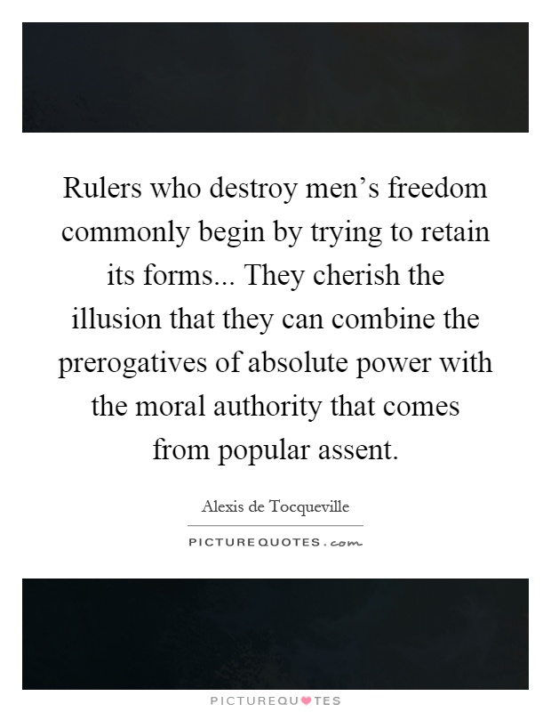 Rulers who destroy men’s freedom commonly begin by trying to retain its forms... They cherish the illusion that they can combine the prerogatives of absolute power with the moral authority that comes from popular assent Picture Quote #1