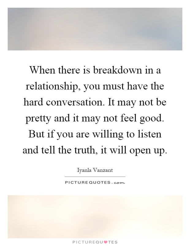 When there is breakdown in a relationship, you must have the hard conversation. It may not be pretty and it may not feel good. But if you are willing to listen and tell the truth, it will open up Picture Quote #1