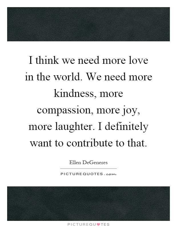 I think we need more love in the world. We need more kindness, more compassion, more joy, more laughter. I definitely want to contribute to that Picture Quote #1
