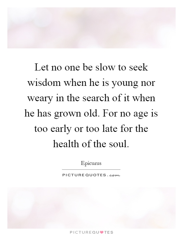 Let no one be slow to seek wisdom when he is young nor weary in the search of it when he has grown old. For no age is too early or too late for the health of the soul Picture Quote #1