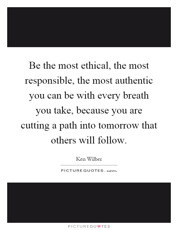 Be the most ethical, the most responsible, the most authentic you can be with every breath you take, because you are cutting a path into tomorrow that others will follow Picture Quote #1