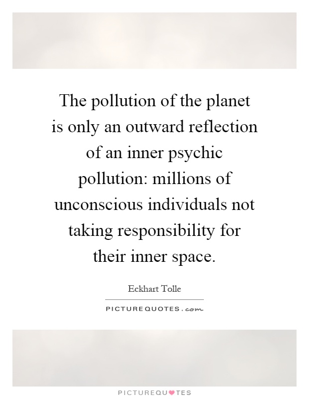 The pollution of the planet is only an outward reflection of an inner psychic pollution: millions of unconscious individuals not taking responsibility for their inner space Picture Quote #1