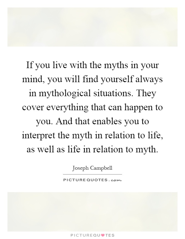 If you live with the myths in your mind, you will find yourself always in mythological situations. They cover everything that can happen to you. And that enables you to interpret the myth in relation to life, as well as life in relation to myth Picture Quote #1