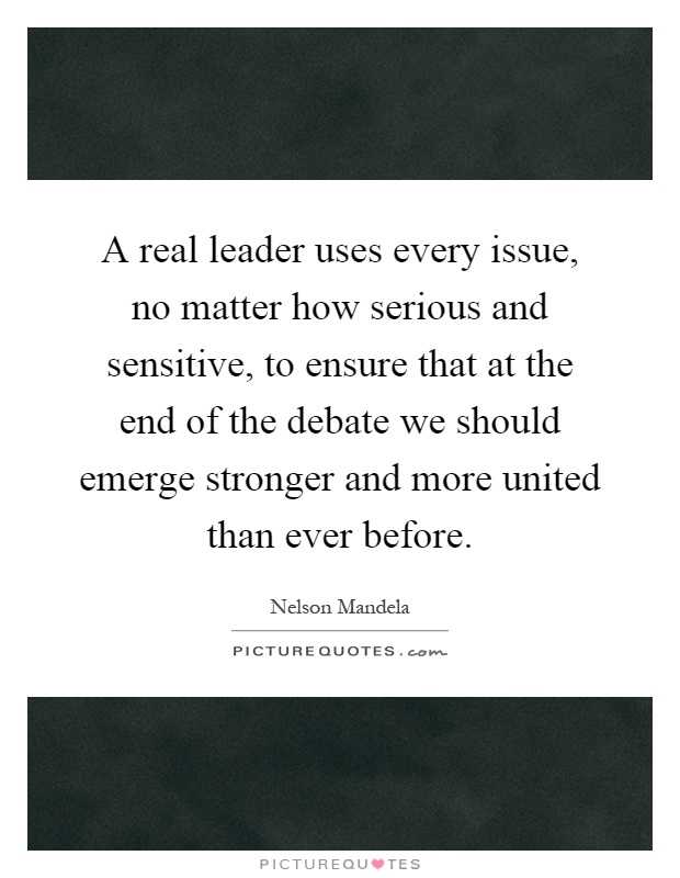 A real leader uses every issue, no matter how serious and sensitive, to ensure that at the end of the debate we should emerge stronger and more united than ever before Picture Quote #1