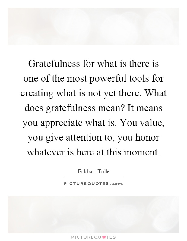 Gratefulness for what is there is one of the most powerful tools for creating what is not yet there. What does gratefulness mean? It means you appreciate what is. You value, you give attention to, you honor whatever is here at this moment Picture Quote #1
