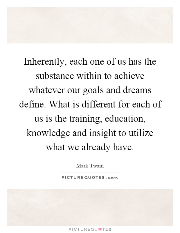 Inherently, each one of us has the substance within to achieve whatever our goals and dreams define. What is different for each of us is the training, education, knowledge and insight to utilize what we already have Picture Quote #1