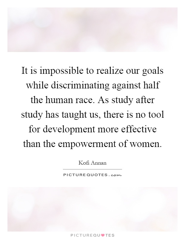 It is impossible to realize our goals while discriminating against half the human race. As study after study has taught us, there is no tool for development more effective than the empowerment of women Picture Quote #1