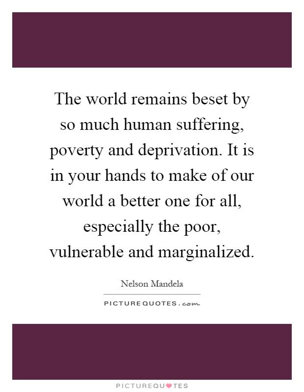 The world remains beset by so much human suffering, poverty and deprivation. It is in your hands to make of our world a better one for all, especially the poor, vulnerable and marginalized Picture Quote #1