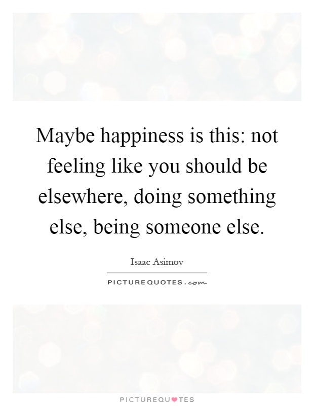 Maybe happiness is this: not feeling like you should be elsewhere, doing something else, being someone else Picture Quote #1