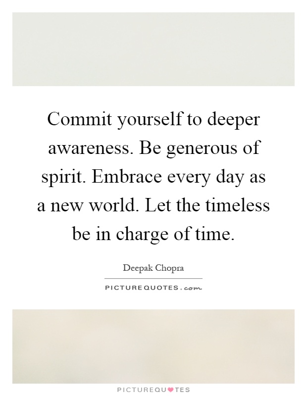 Commit yourself to deeper awareness. Be generous of spirit. Embrace every day as a new world. Let the timeless be in charge of time Picture Quote #1