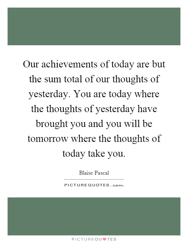 Our achievements of today are but the sum total of our thoughts of yesterday. You are today where the thoughts of yesterday have brought you and you will be tomorrow where the thoughts of today take you Picture Quote #1