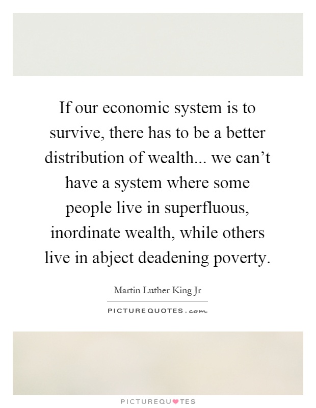 If our economic system is to survive, there has to be a better distribution of wealth... we can’t have a system where some people live in superfluous, inordinate wealth, while others live in abject deadening poverty Picture Quote #1