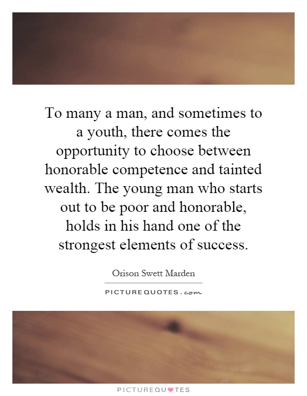 To many a man, and sometimes to a youth, there comes the opportunity to choose between honorable competence and tainted wealth. The young man who starts out to be poor and honorable, holds in his hand one of the strongest elements of success Picture Quote #1