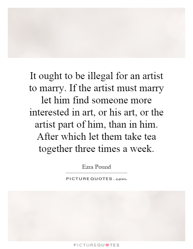 It ought to be illegal for an artist to marry. If the artist must marry let him find someone more interested in art, or his art, or the artist part of him, than in him. After which let them take tea together three times a week Picture Quote #1
