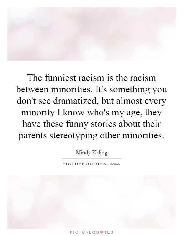 The funniest racism is the racism between minorities. It's something you don't see dramatized, but almost every minority I know who's my age, they have these funny stories about their parents stereotyping other minorities Picture Quote #1