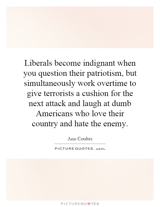 Liberals become indignant when you question their patriotism, but simultaneously work overtime to give terrorists a cushion for the next attack and laugh at dumb Americans who love their country and hate the enemy Picture Quote #1