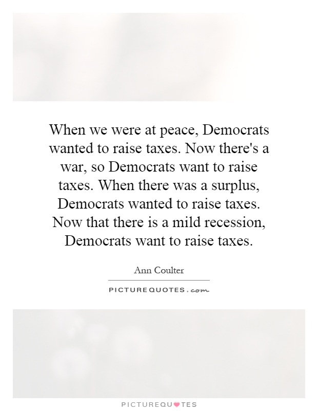 When we were at peace, Democrats wanted to raise taxes. Now there's a war, so Democrats want to raise taxes. When there was a surplus, Democrats wanted to raise taxes. Now that there is a mild recession, Democrats want to raise taxes Picture Quote #1