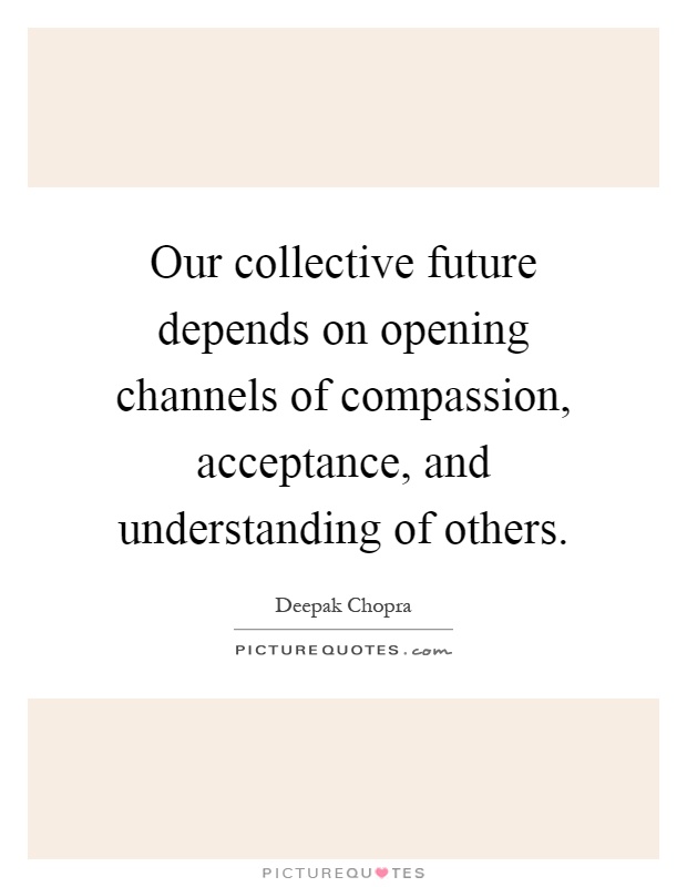 Our collective future depends on opening channels of compassion, acceptance, and understanding of others Picture Quote #1