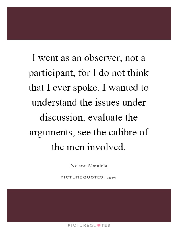 I went as an observer, not a participant, for I do not think that I ever spoke. I wanted to understand the issues under discussion, evaluate the arguments, see the calibre of the men involved Picture Quote #1
