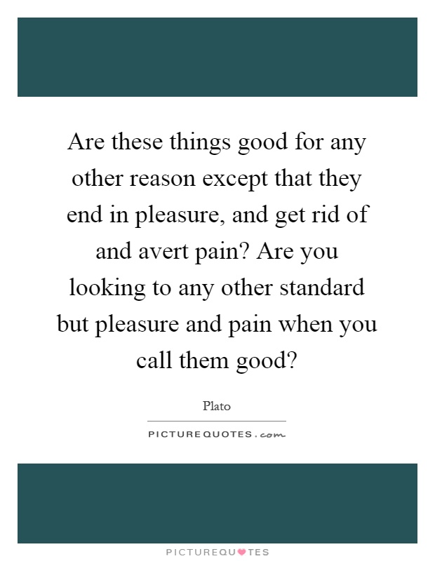 Are these things good for any other reason except that they end in pleasure, and get rid of and avert pain? Are you looking to any other standard but pleasure and pain when you call them good? Picture Quote #1
